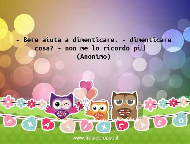 – Bere aiuta a dimenticare. – dimenticare cosa? – non me lo… - Anonimo
