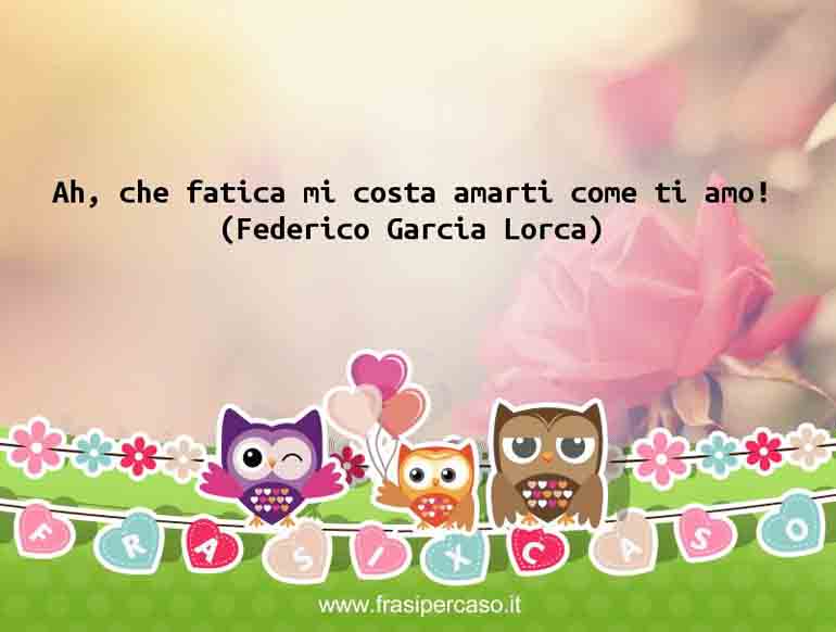 Ah, che fatica mi costa amarti come ti amo! - Federico Garcia Lorca