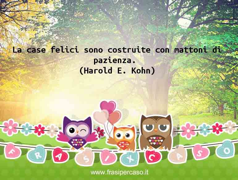La case felici sono costruite con mattoni di pazienza. - Harold E. Kohn