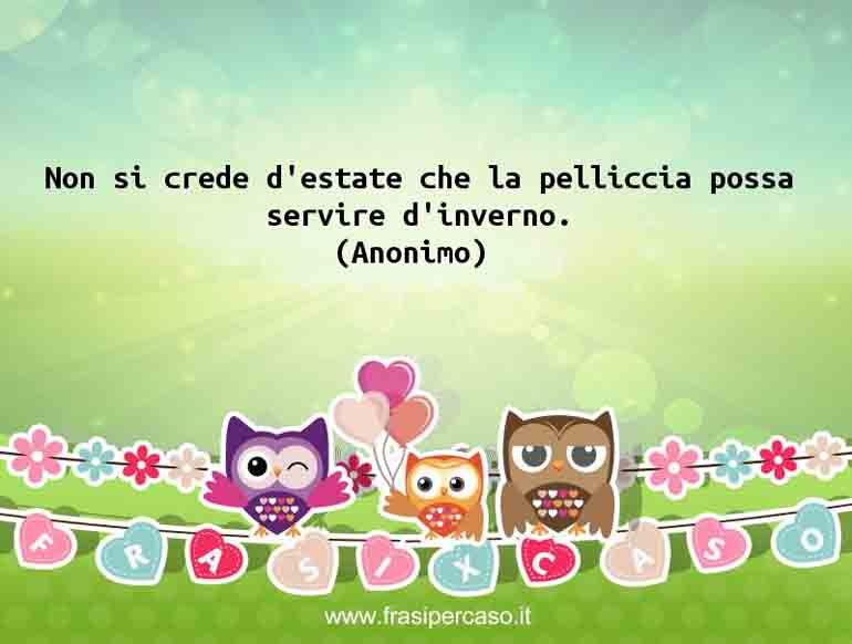 Non si crede d’estate che la pelliccia possa servire d’inverno. - Anonimo