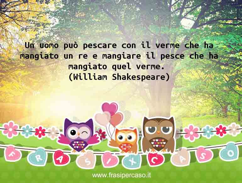 Un uomo può pescare con il verme che ha mangiato un re… - William Shakespeare