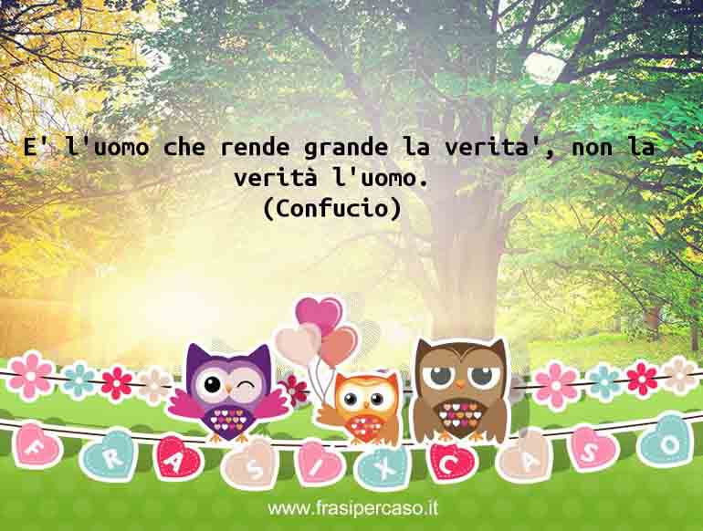 E’ l’uomo che rende grande la verità, non la verità l’uomo. - Confucio