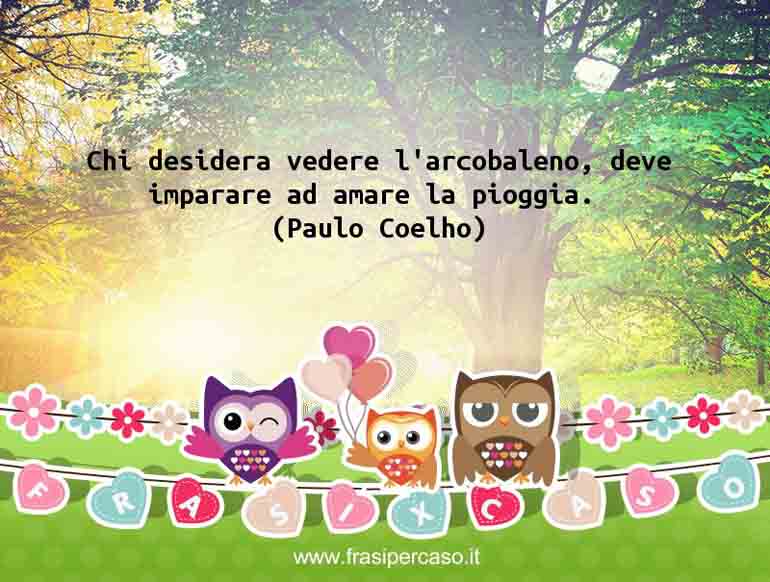 Chi desidera vedere l’arcobaleno, deve imparare ad amare la pioggia. - Paulo Coelho