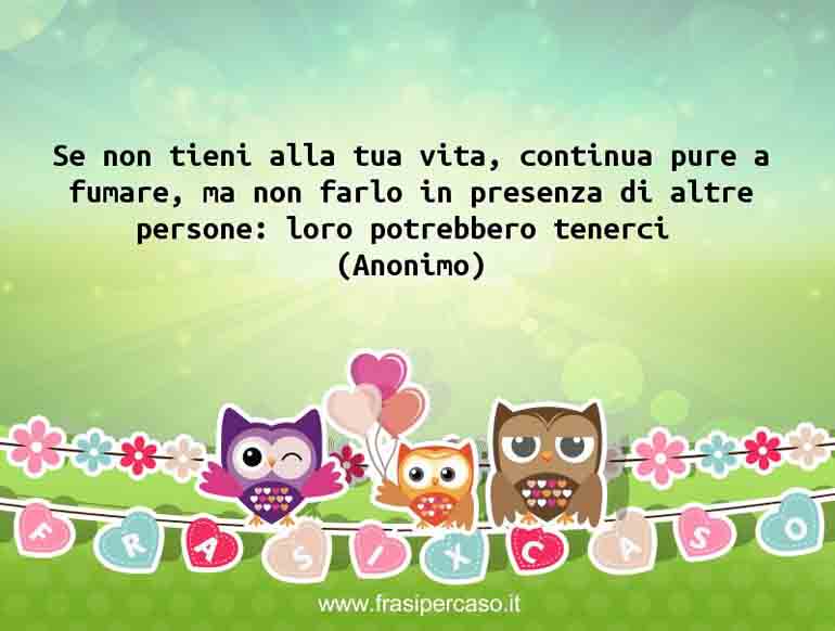 Se non tieni alla tua vita, continua pure a fumare, ma non farlo in presenza di altre persone: loro potrebbero tenerci