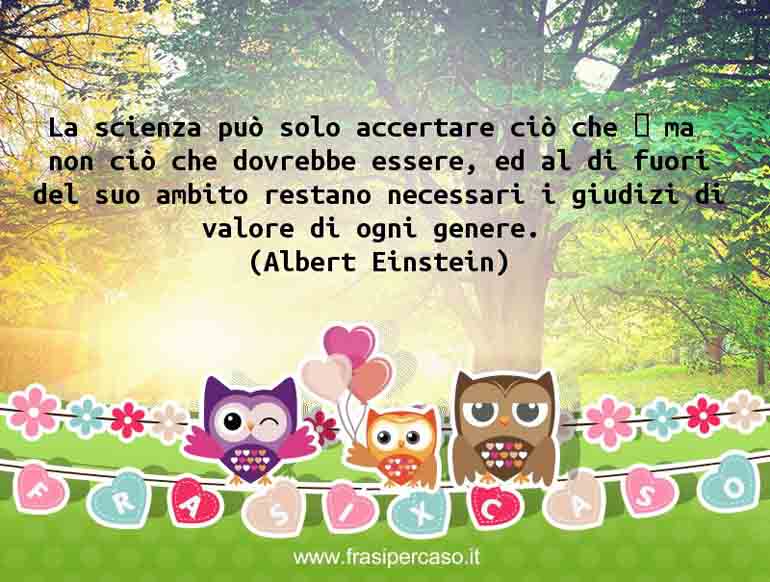 La scienza può solo accertare ciò che è, ma non ciò che dovrebbe essere, ed al di fuori del suo ambito restano necessari i giudizi di valore di ogni genere.
