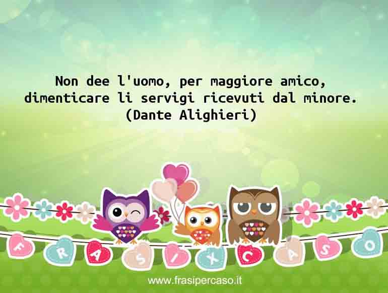 Non dee l’uomo, per maggiore amico, dimenticare li servigi ricevuti dal minore. - Dante Alighieri
