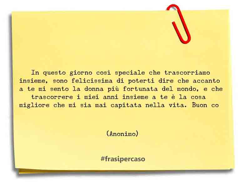In questo giorno così speciale che trascorriamo insieme, sono felicissima di poterti dire che accanto a te mi sento la donna più fortunata del mondo, e che trascorrere i miei anni insieme a te è la cosa migliore che mi sia mai capitata nella vita. Buon co