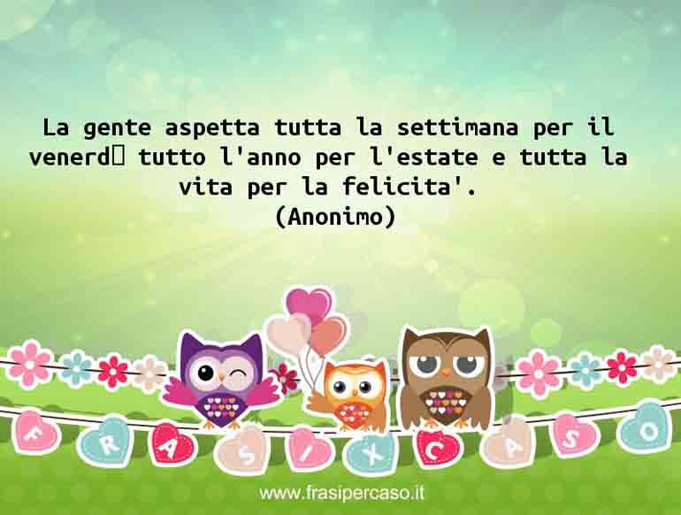 La gente aspetta tutta la settimana il venerdi, tutto l'anno per l'estate e tutta la vita per la felicità.